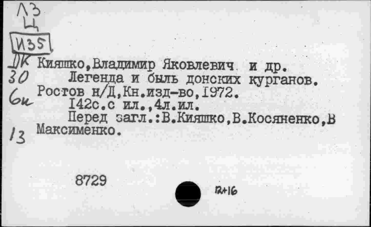 ﻿d)К Кияшко,Владимир Яковлевич и др.
30 Легенда и быль донских курганов. / Ростов н/Д,Кн.изд-во,1972.
142с.с ил.,4л.ил.
Перед загл.:В.Кияшко,В.Косяненко,В Максименко.
8729
KU-IG